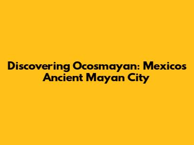 Discovering Ocosmayan: Mexico's Ancient Mayan City