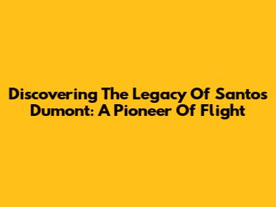 Discovering The Legacy Of Santos Dumont: A Pioneer Of Flight