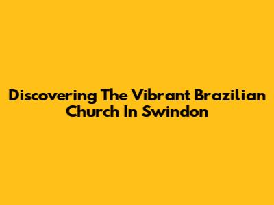 Discovering The Vibrant Brazilian Church In Swindon