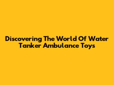 Discovering The World Of Water Tanker Ambulance Toys