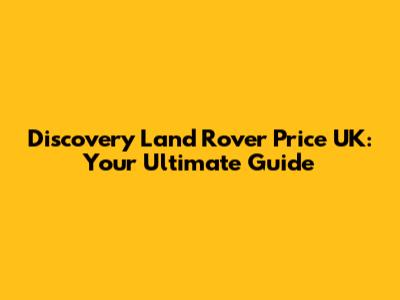 Discovery Land Rover Price UK: Your Ultimate Guide