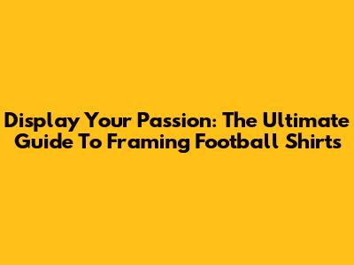 Display Your Passion: The Ultimate Guide To Framing Football Shirts