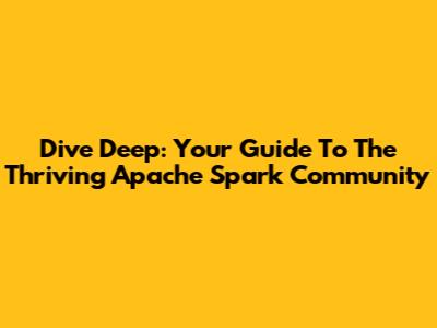 Dive Deep: Your Guide To The Thriving Apache Spark Community