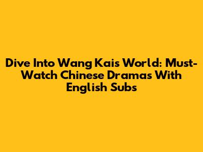 Dive Into Wang Kai's World: Must-Watch Chinese Dramas With English Subs