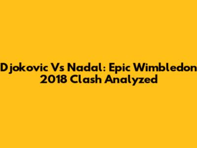 Djokovic Vs Nadal: Epic Wimbledon 2018 Clash Analyzed