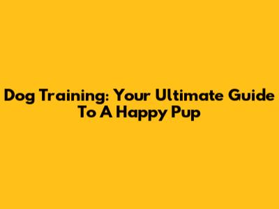 Dog Training: Your Ultimate Guide To A Happy Pup