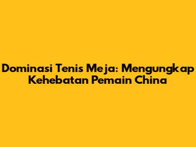 Dominasi Tenis Meja: Mengungkap Kehebatan Pemain China