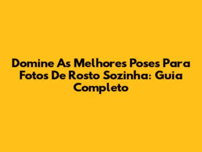 Domine As Melhores Poses Para Fotos De Rosto Sozinha: Guia Completo
