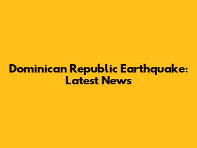 Dominican Republic Earthquake: Latest News