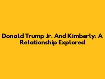 Donald Trump Jr. And Kimberly: A Relationship Explored