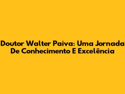 Doutor Walter Paiva: Uma Jornada De Conhecimento E Excelência