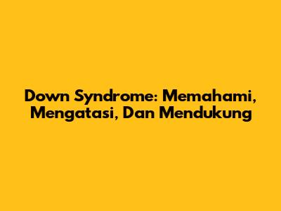 Down Syndrome: Memahami, Mengatasi, Dan Mendukung