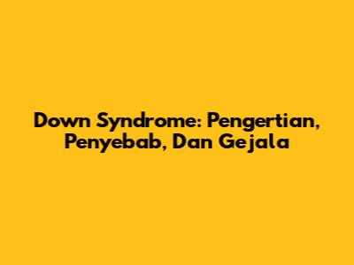 Down Syndrome: Pengertian, Penyebab, Dan Gejala