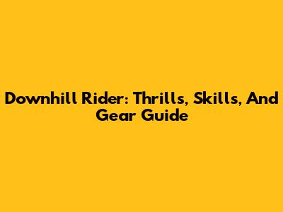 Downhill Rider: Thrills, Skills, And Gear Guide