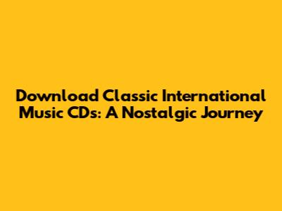 Download Classic International Music CDs: A Nostalgic Journey