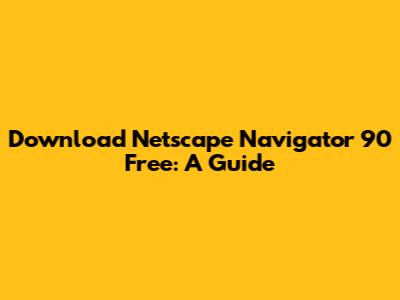 Download Netscape Navigator 90 Free: A Guide
