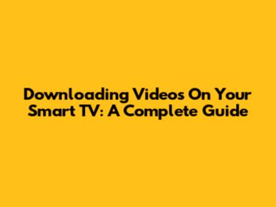 Downloading Videos On Your Smart TV: A Complete Guide