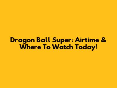 Dragon Ball Super: Airtime & Where To Watch Today!