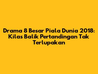 Drama 8 Besar Piala Dunia 2018: Kilas Balik Pertandingan Tak Terlupakan