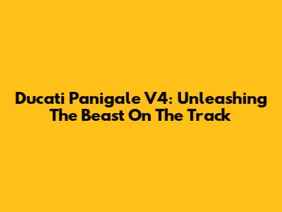 Ducati Panigale V4: Unleashing The Beast On The Track