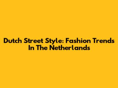 Dutch Street Style: Fashion Trends In The Netherlands
