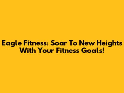 Eagle Fitness: Soar To New Heights With Your Fitness Goals!