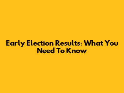 Early Election Results: What You Need To Know