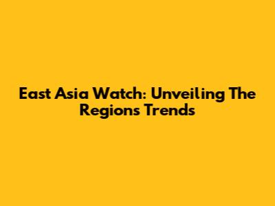 East Asia Watch: Unveiling The Region's Trends