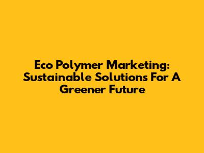 Eco Polymer Marketing: Sustainable Solutions For A Greener Future