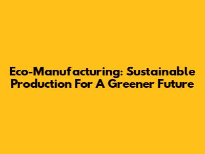 Eco-Manufacturing: Sustainable Production For A Greener Future