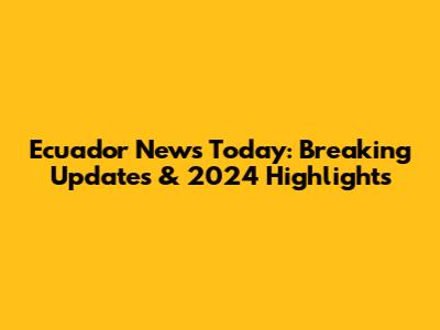 Ecuador News Today: Breaking Updates & 2024 Highlights