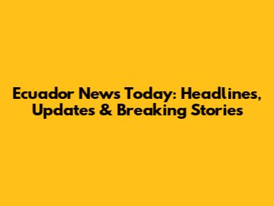 Ecuador News Today: Headlines, Updates & Breaking Stories