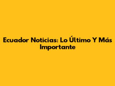 Ecuador Noticias: Lo Último Y Más Importante