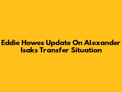 Eddie Howe's Update On Alexander Isak's Transfer Situation