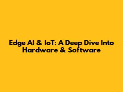 Edge AI & IoT: A Deep Dive Into Hardware & Software