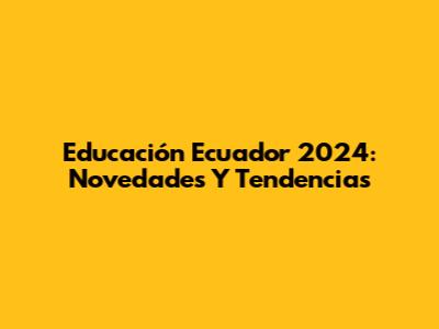 Educación Ecuador 2024: Novedades Y Tendencias