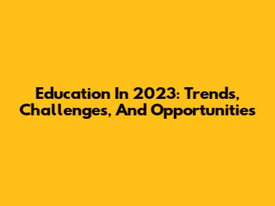 Education In 2023: Trends, Challenges, And Opportunities