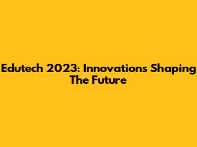 Edutech 2023: Innovations Shaping The Future