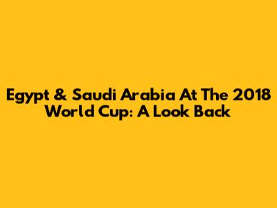 Egypt & Saudi Arabia At The 2018 World Cup: A Look Back
