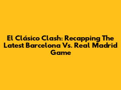 El Clásico Clash: Recapping The Latest Barcelona Vs. Real Madrid Game