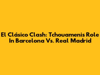 El Clásico Clash: Tchouameni's Role In Barcelona Vs. Real Madrid