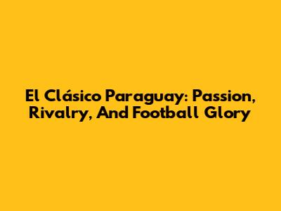 El Clásico Paraguay: Passion, Rivalry, And Football Glory