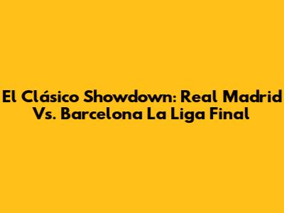 El Clásico Showdown: Real Madrid Vs. Barcelona La Liga Final