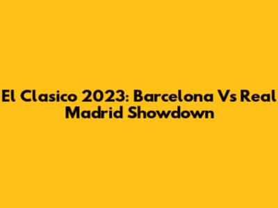 El Clasico 2023: Barcelona Vs Real Madrid Showdown