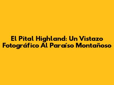 El Pital Highland: Un Vistazo Fotográfico Al Paraíso Montañoso