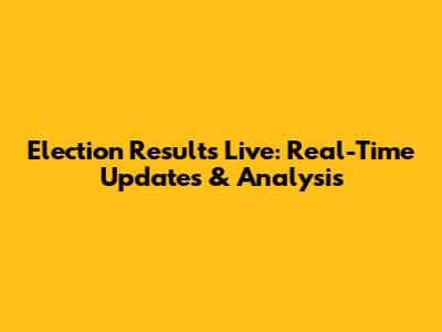 Election Results Live: Real-Time Updates & Analysis