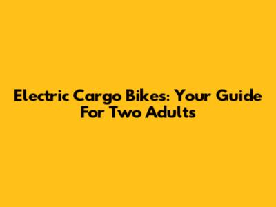 Electric Cargo Bikes: Your Guide For Two Adults