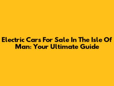 Electric Cars For Sale In The Isle Of Man: Your Ultimate Guide