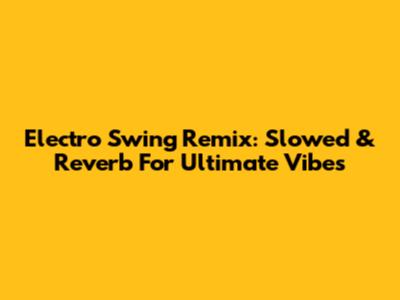 Electro Swing Remix: Slowed & Reverb For Ultimate Vibes