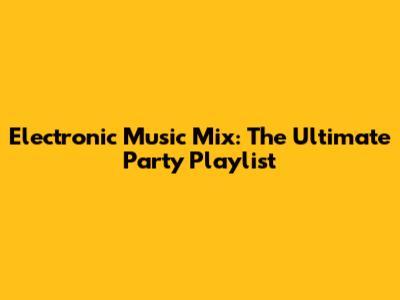 Electronic Music Mix: The Ultimate Party Playlist